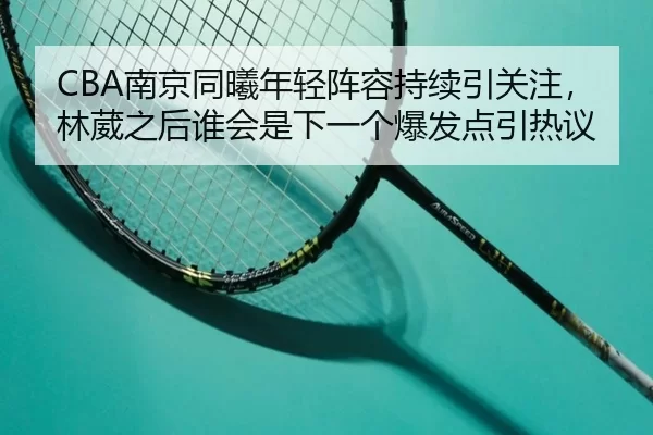 CBA南京同曦年轻阵容持续引关注，林葳之后谁会是下一个爆发点引热议