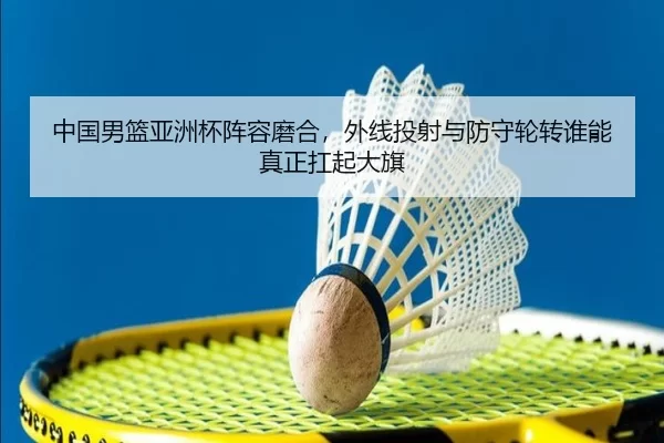 中国男篮亚洲杯阵容磨合，外线投射与防守轮转谁能真正扛起大旗